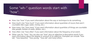 Some “wh-” question words start with
“how”:
 How: Use “how” if you want information about the way or technique to do something.
 How much: Use “how much” if you want information about quantities of nouns that aren’t
countable (like sugar, water, money, etc.).
 How many: Use “how many” if you want information about quantities of things are countable
(like people, bottles of water, dollars, etc.).
 How often: Use “how often” if you want information about the frequency of an event.
 Other uses for “how”: You can also use “how” plus an adjective (a descriptive word) if you
want information about the degree or amount of an adjective. Examples can include “how
tall,” “how beautiful,” “how young,” “how old” and many others.
 
