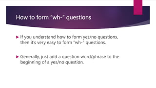 How to form “wh-” questions
 If you understand how to form yes/no questions,
then it’s very easy to form “wh-” questions.
 Generally, just add a question word/phrase to the
beginning of a yes/no question.
 