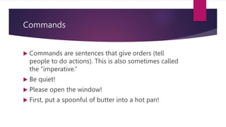 Commands
 Commands are sentences that give orders (tell
people to do actions). This is also sometimes called
the “imperative.”
 Be quiet!
 Please open the window!
 First, put a spoonful of butter into a hot pan!
 