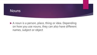 Nouns
 A noun is a person, place, thing or idea. Depending
on how you use nouns, they can also have different
names, subject or object
 
