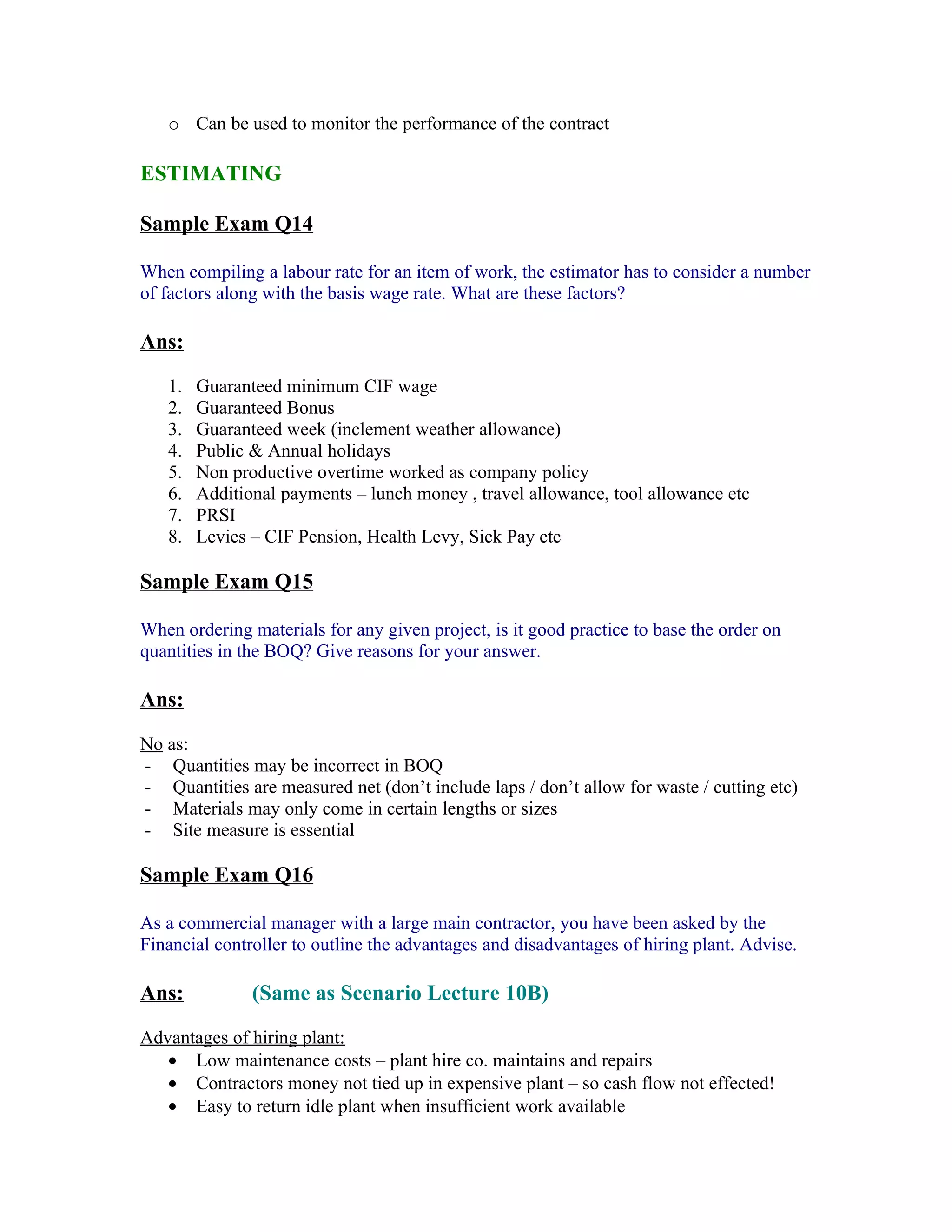 o Can be used to monitor the performance of the contract

ESTIMATING

Sample Exam Q14

When compiling a labour rate for an item of work, the estimator has to consider a number
of factors along with the basis wage rate. What are these factors?

Ans:

   1.   Guaranteed minimum CIF wage
   2.   Guaranteed Bonus
   3.   Guaranteed week (inclement weather allowance)
   4.   Public & Annual holidays
   5.   Non productive overtime worked as company policy
   6.   Additional payments – lunch money , travel allowance, tool allowance etc
   7.   PRSI
   8.   Levies – CIF Pension, Health Levy, Sick Pay etc

Sample Exam Q15

When ordering materials for any given project, is it good practice to base the order on
quantities in the BOQ? Give reasons for your answer.

Ans:

No as:
- Quantities may be incorrect in BOQ
- Quantities are measured net (don’t include laps / don’t allow for waste / cutting etc)
- Materials may only come in certain lengths or sizes
- Site measure is essential

Sample Exam Q16

As a commercial manager with a large main contractor, you have been asked by the
Financial controller to outline the advantages and disadvantages of hiring plant. Advise.

Ans:           (Same as Scenario Lecture 10B)

Advantages of hiring plant:
   • Low maintenance costs – plant hire co. maintains and repairs
   • Contractors money not tied up in expensive plant – so cash flow not effected!
   • Easy to return idle plant when insufficient work available
 