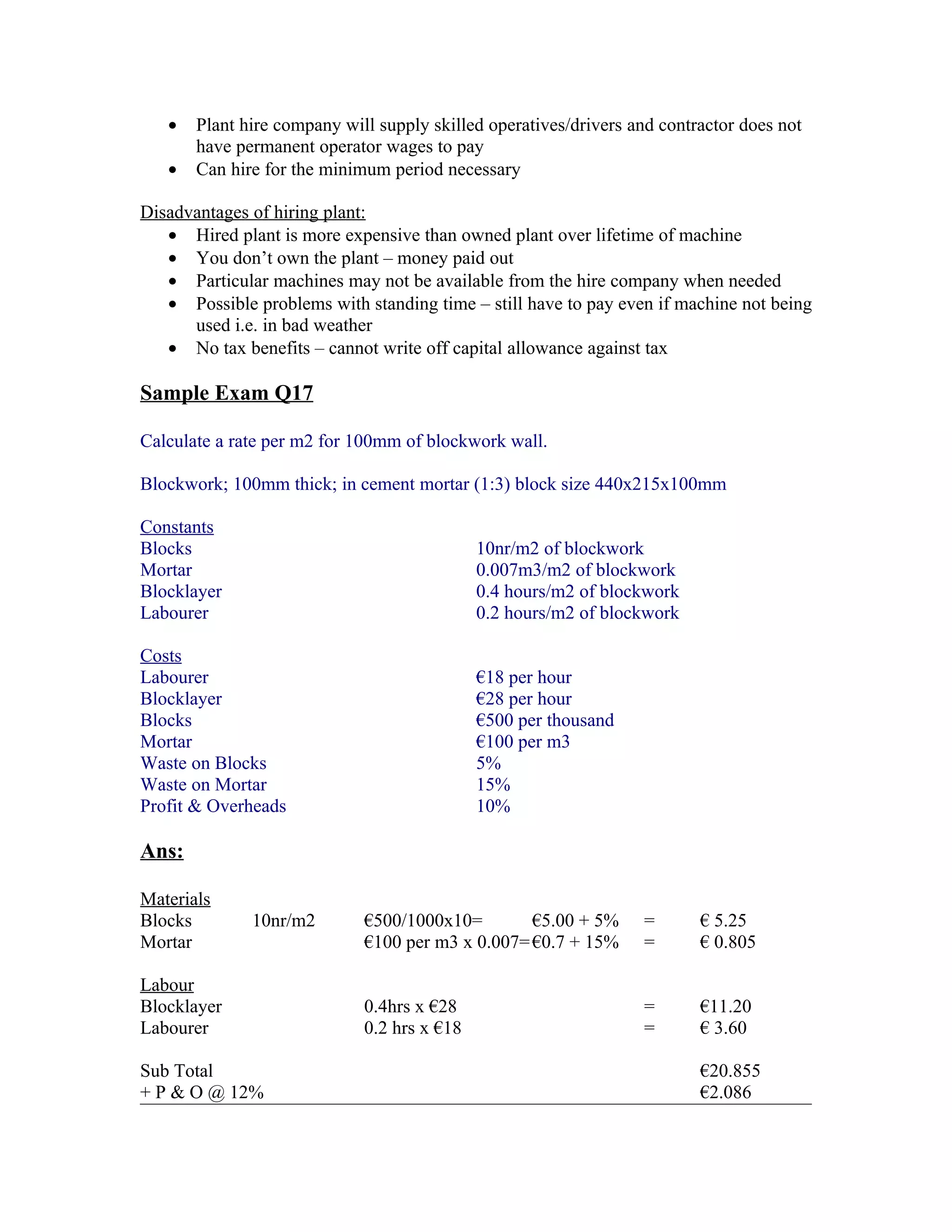 •   Plant hire company will supply skilled operatives/drivers and contractor does not
       have permanent operator wages to pay
   •   Can hire for the minimum period necessary

Disadvantages of hiring plant:
   • Hired plant is more expensive than owned plant over lifetime of machine
   • You don’t own the plant – money paid out
   • Particular machines may not be available from the hire company when needed
   • Possible problems with standing time – still have to pay even if machine not being
      used i.e. in bad weather
   • No tax benefits – cannot write off capital allowance against tax

Sample Exam Q17

Calculate a rate per m2 for 100mm of blockwork wall.

Blockwork; 100mm thick; in cement mortar (1:3) block size 440x215x100mm

Constants
Blocks                                       10nr/m2 of blockwork
Mortar                                       0.007m3/m2 of blockwork
Blocklayer                                   0.4 hours/m2 of blockwork
Labourer                                     0.2 hours/m2 of blockwork

Costs
Labourer                                     €18 per hour
Blocklayer                                   €28 per hour
Blocks                                       €500 per thousand
Mortar                                       €100 per m3
Waste on Blocks                              5%
Waste on Mortar                              15%
Profit & Overheads                           10%

Ans:

Materials
Blocks        10nr/m2        €500/1000x10=        €5.00 + 5%      =       € 5.25
Mortar                       €100 per m3 x 0.007= €0.7 + 15%      =       € 0.805

Labour
Blocklayer                   0.4hrs x €28                         =       €11.20
Labourer                     0.2 hrs x €18                        =       € 3.60

Sub Total                                                                 €20.855
+ P & O @ 12%                                                             €2.086
 