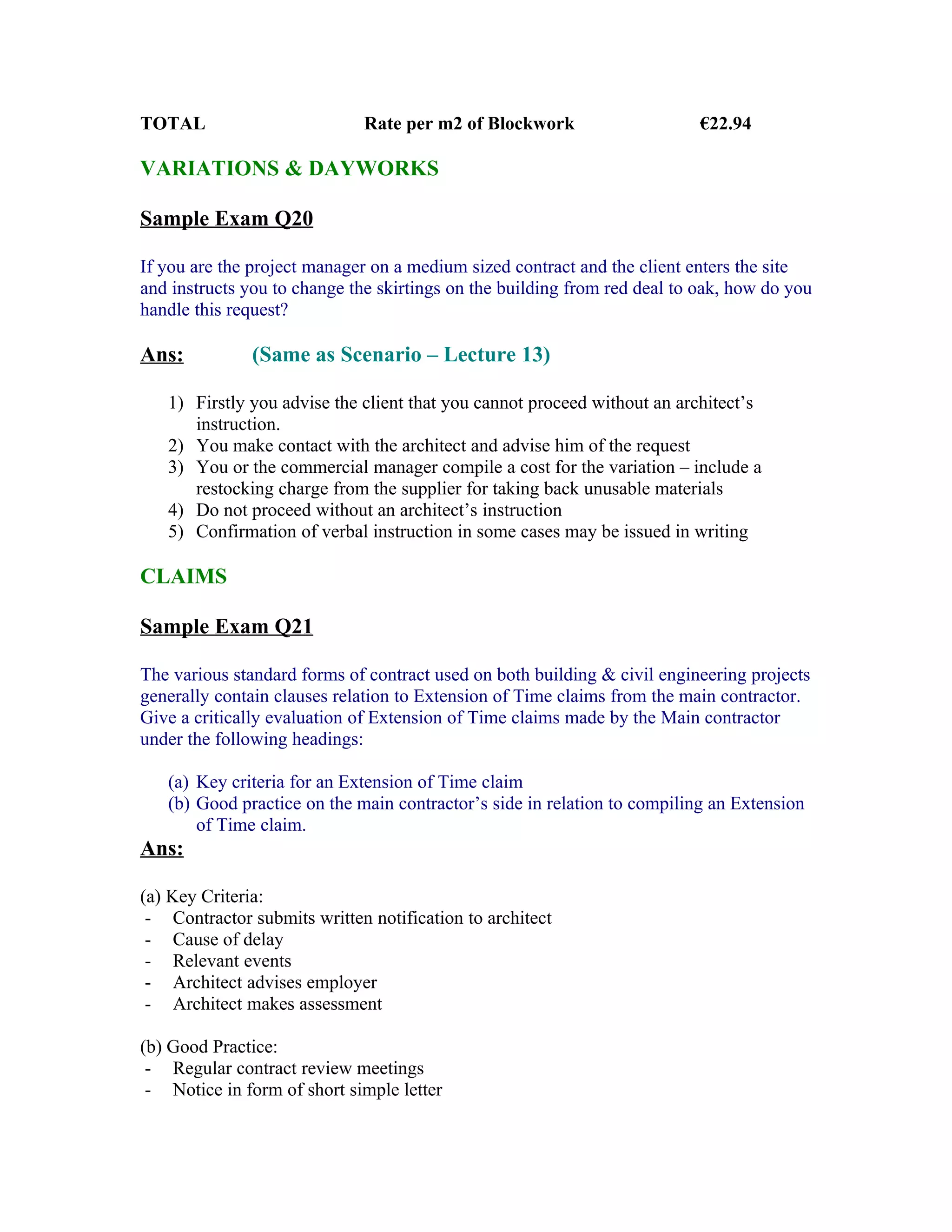 TOTAL                         Rate per m2 of Blockwork                     €22.94

VARIATIONS & DAYWORKS

Sample Exam Q20

If you are the project manager on a medium sized contract and the client enters the site
and instructs you to change the skirtings on the building from red deal to oak, how do you
handle this request?

Ans:           (Same as Scenario – Lecture 13)

   1) Firstly you advise the client that you cannot proceed without an architect’s
      instruction.
   2) You make contact with the architect and advise him of the request
   3) You or the commercial manager compile a cost for the variation – include a
      restocking charge from the supplier for taking back unusable materials
   4) Do not proceed without an architect’s instruction
   5) Confirmation of verbal instruction in some cases may be issued in writing

CLAIMS

Sample Exam Q21

The various standard forms of contract used on both building & civil engineering projects
generally contain clauses relation to Extension of Time claims from the main contractor.
Give a critically evaluation of Extension of Time claims made by the Main contractor
under the following headings:

   (a) Key criteria for an Extension of Time claim
   (b) Good practice on the main contractor’s side in relation to compiling an Extension
       of Time claim.
Ans:

(a) Key Criteria:
 - Contractor submits written notification to architect
 - Cause of delay
 - Relevant events
 - Architect advises employer
 - Architect makes assessment

(b) Good Practice:
 - Regular contract review meetings
 - Notice in form of short simple letter
 