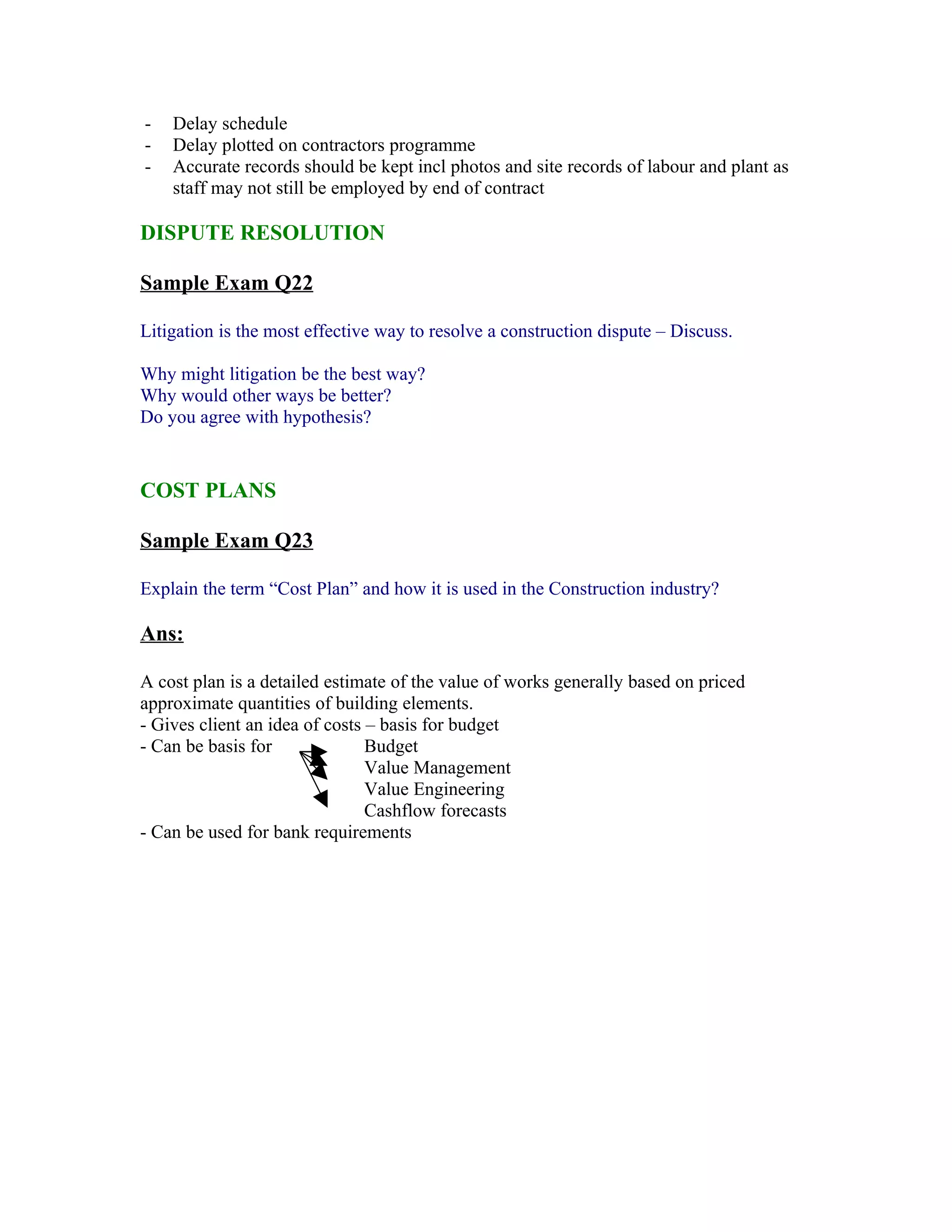 -   Delay schedule
-   Delay plotted on contractors programme
-   Accurate records should be kept incl photos and site records of labour and plant as
    staff may not still be employed by end of contract

DISPUTE RESOLUTION

Sample Exam Q22

Litigation is the most effective way to resolve a construction dispute – Discuss.

Why might litigation be the best way?
Why would other ways be better?
Do you agree with hypothesis?


COST PLANS

Sample Exam Q23

Explain the term “Cost Plan” and how it is used in the Construction industry?

Ans:

A cost plan is a detailed estimate of the value of works generally based on priced
approximate quantities of building elements.
- Gives client an idea of costs – basis for budget
- Can be basis for              Budget
                                Value Management
                                Value Engineering
                                Cashflow forecasts
- Can be used for bank requirements
 