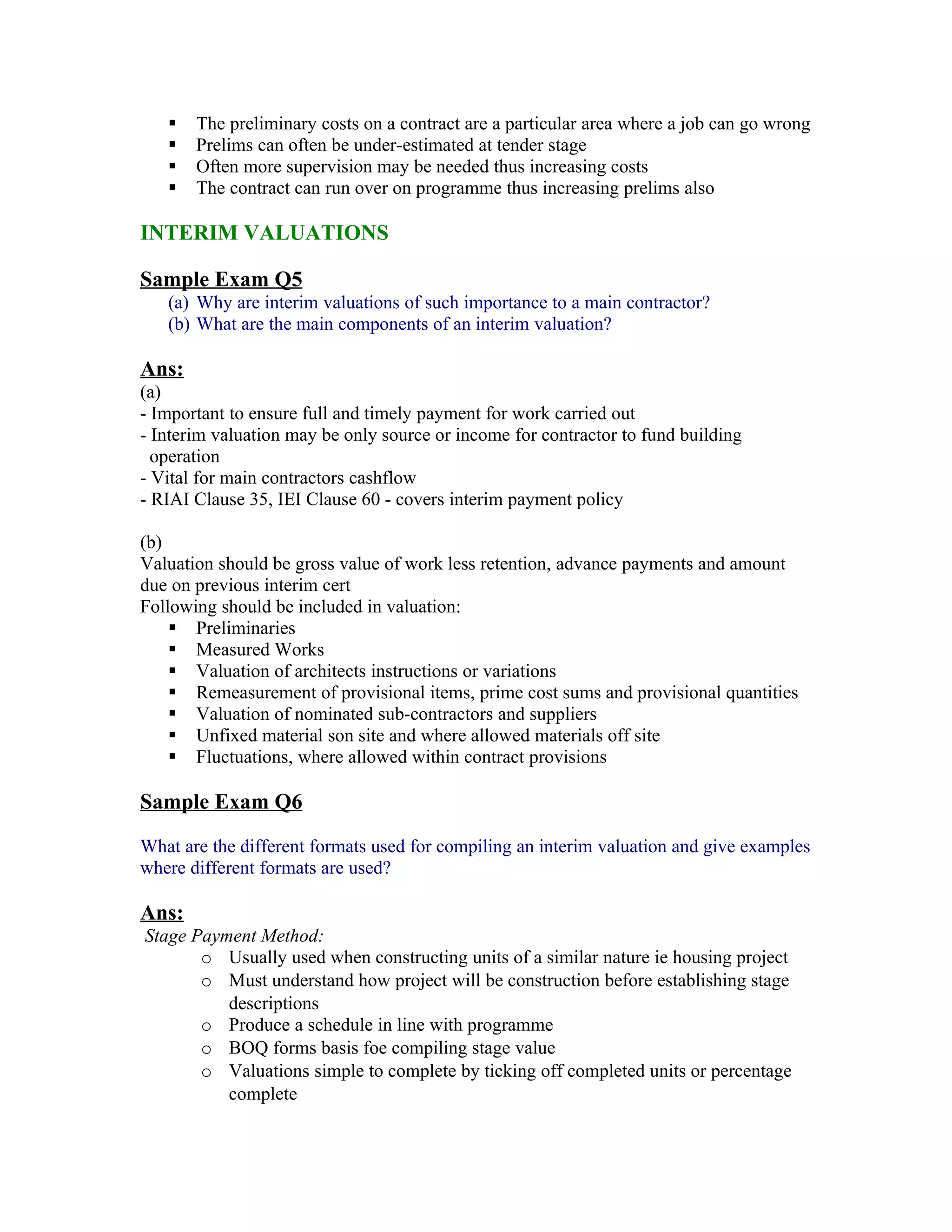    The preliminary costs on a contract are a particular area where a job can go wrong
      Prelims can often be under-estimated at tender stage
      Often more supervision may be needed thus increasing costs
      The contract can run over on programme thus increasing prelims also

INTERIM VALUATIONS

Sample Exam Q5
   (a) Why are interim valuations of such importance to a main contractor?
   (b) What are the main components of an interim valuation?

Ans:
(a)
- Important to ensure full and timely payment for work carried out
- Interim valuation may be only source or income for contractor to fund building
  operation
- Vital for main contractors cashflow
- RIAI Clause 35, IEI Clause 60 - covers interim payment policy

(b)
Valuation should be gross value of work less retention, advance payments and amount
due on previous interim cert
Following should be included in valuation:
     Preliminaries
     Measured Works
     Valuation of architects instructions or variations
     Remeasurement of provisional items, prime cost sums and provisional quantities
     Valuation of nominated sub-contractors and suppliers
     Unfixed material son site and where allowed materials off site
     Fluctuations, where allowed within contract provisions

Sample Exam Q6

What are the different formats used for compiling an interim valuation and give examples
where different formats are used?

Ans:
Stage Payment Method:
       o Usually used when constructing units of a similar nature ie housing project
       o Must understand how project will be construction before establishing stage
          descriptions
       o Produce a schedule in line with programme
       o BOQ forms basis foe compiling stage value
       o Valuations simple to complete by ticking off completed units or percentage
          complete
 