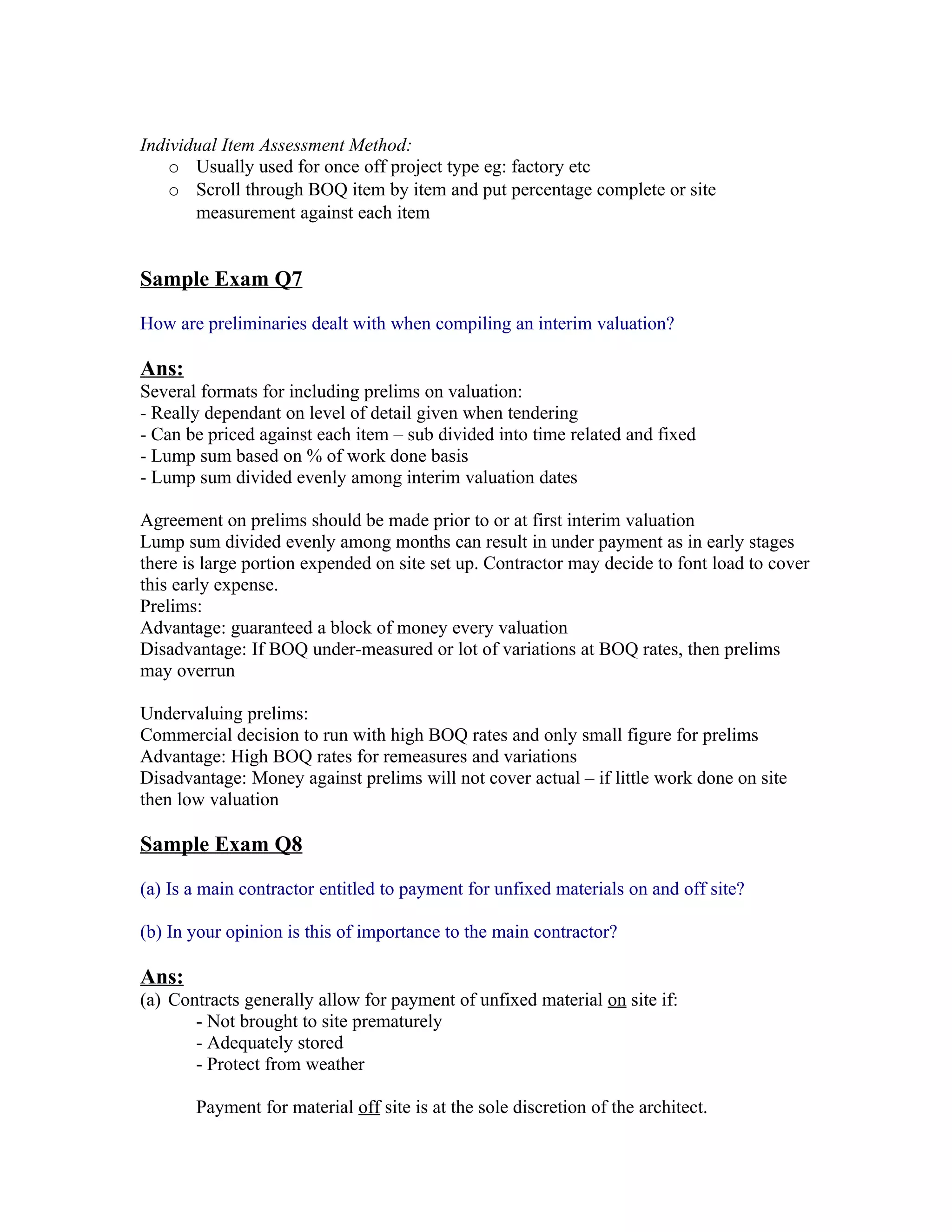 Individual Item Assessment Method:
    o Usually used for once off project type eg: factory etc
    o Scroll through BOQ item by item and put percentage complete or site
       measurement against each item


Sample Exam Q7

How are preliminaries dealt with when compiling an interim valuation?

Ans:
Several formats for including prelims on valuation:
- Really dependant on level of detail given when tendering
- Can be priced against each item – sub divided into time related and fixed
- Lump sum based on % of work done basis
- Lump sum divided evenly among interim valuation dates

Agreement on prelims should be made prior to or at first interim valuation
Lump sum divided evenly among months can result in under payment as in early stages
there is large portion expended on site set up. Contractor may decide to font load to cover
this early expense.
Prelims:
Advantage: guaranteed a block of money every valuation
Disadvantage: If BOQ under-measured or lot of variations at BOQ rates, then prelims
may overrun

Undervaluing prelims:
Commercial decision to run with high BOQ rates and only small figure for prelims
Advantage: High BOQ rates for remeasures and variations
Disadvantage: Money against prelims will not cover actual – if little work done on site
then low valuation

Sample Exam Q8

(a) Is a main contractor entitled to payment for unfixed materials on and off site?

(b) In your opinion is this of importance to the main contractor?

Ans:
(a) Contracts generally allow for payment of unfixed material on site if:
       - Not brought to site prematurely
       - Adequately stored
       - Protect from weather

       Payment for material off site is at the sole discretion of the architect.
 