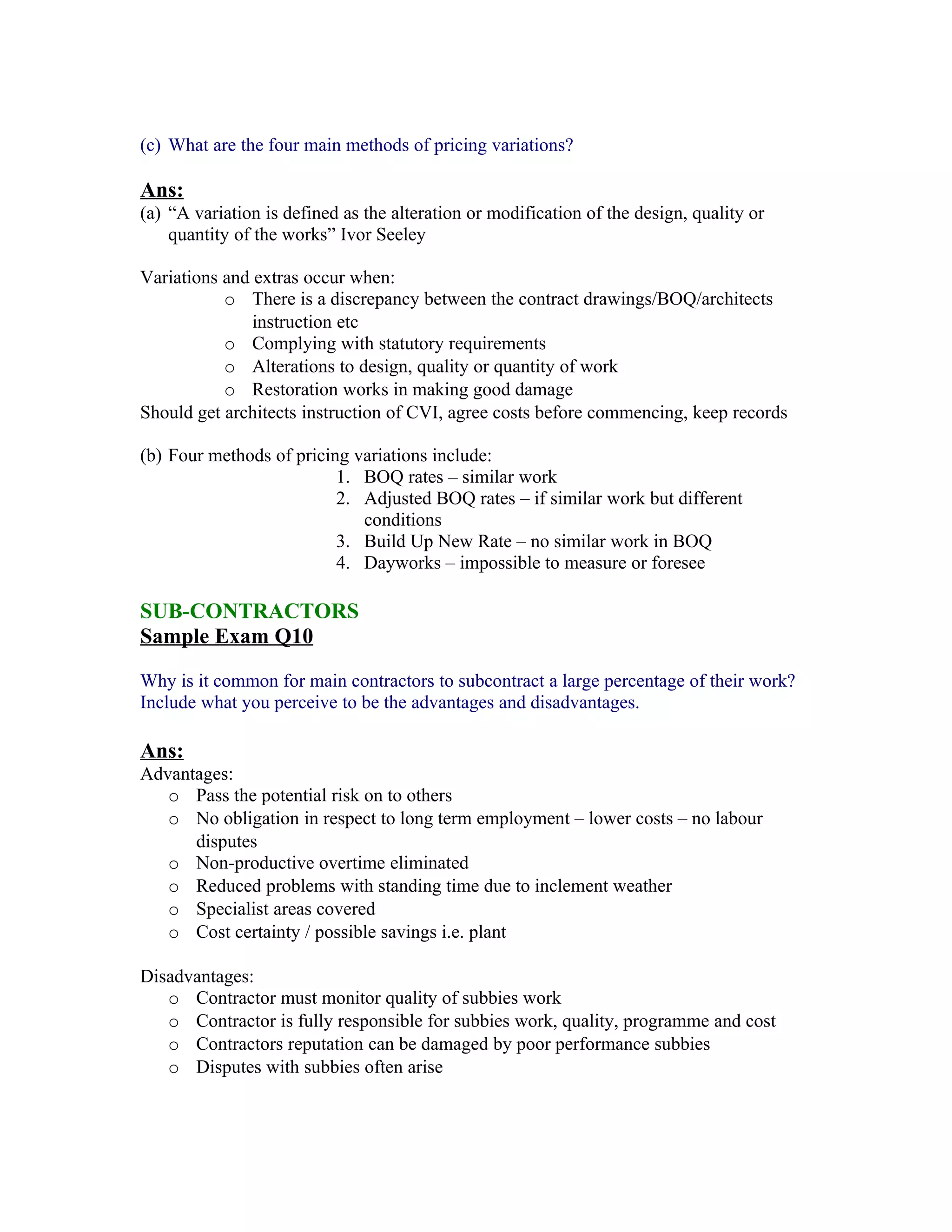 (c) What are the four main methods of pricing variations?

Ans:
(a) “A variation is defined as the alteration or modification of the design, quality or
    quantity of the works” Ivor Seeley

Variations and extras occur when:
           o There is a discrepancy between the contract drawings/BOQ/architects
               instruction etc
           o Complying with statutory requirements
           o Alterations to design, quality or quantity of work
           o Restoration works in making good damage
Should get architects instruction of CVI, agree costs before commencing, keep records

(b) Four methods of pricing variations include:
                          1. BOQ rates – similar work
                          2. Adjusted BOQ rates – if similar work but different
                             conditions
                          3. Build Up New Rate – no similar work in BOQ
                          4. Dayworks – impossible to measure or foresee

SUB-CONTRACTORS
Sample Exam Q10

Why is it common for main contractors to subcontract a large percentage of their work?
Include what you perceive to be the advantages and disadvantages.

Ans:
Advantages:
   o Pass the potential risk on to others
   o No obligation in respect to long term employment – lower costs – no labour
      disputes
   o Non-productive overtime eliminated
   o Reduced problems with standing time due to inclement weather
   o Specialist areas covered
   o Cost certainty / possible savings i.e. plant

Disadvantages:
   o Contractor must monitor quality of subbies work
   o Contractor is fully responsible for subbies work, quality, programme and cost
   o Contractors reputation can be damaged by poor performance subbies
   o Disputes with subbies often arise
 