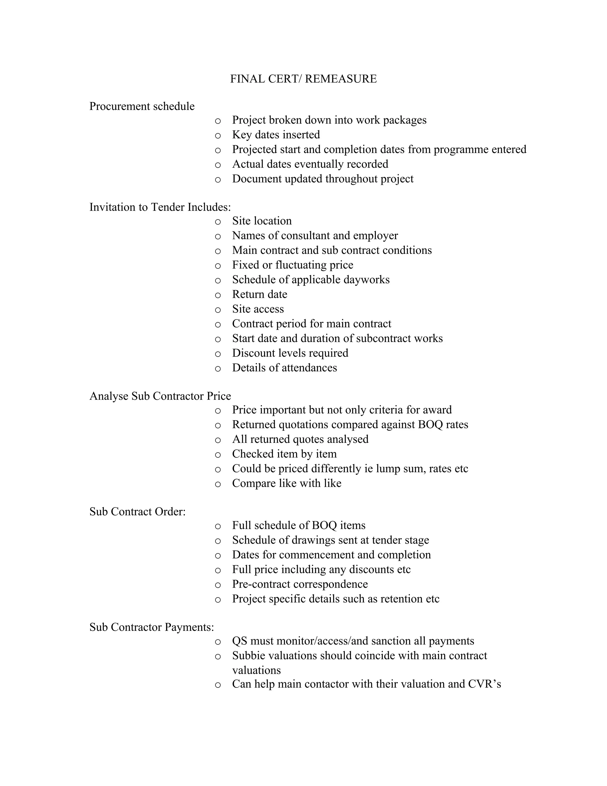 FINAL CERT/ REMEASURE

Procurement schedule
                           o   Project broken down into work packages
                           o   Key dates inserted
                           o   Projected start and completion dates from programme entered
                           o   Actual dates eventually recorded
                           o   Document updated throughout project

Invitation to Tender Includes:
                          o Site location
                          o Names of consultant and employer
                          o Main contract and sub contract conditions
                          o Fixed or fluctuating price
                          o Schedule of applicable dayworks
                          o Return date
                          o Site access
                          o Contract period for main contract
                          o Start date and duration of subcontract works
                          o Discount levels required
                          o Details of attendances

Analyse Sub Contractor Price
                        o Price important but not only criteria for award
                        o Returned quotations compared against BOQ rates
                        o All returned quotes analysed
                        o Checked item by item
                        o Could be priced differently ie lump sum, rates etc
                        o Compare like with like

Sub Contract Order:
                           o   Full schedule of BOQ items
                           o   Schedule of drawings sent at tender stage
                           o   Dates for commencement and completion
                           o   Full price including any discounts etc
                           o   Pre-contract correspondence
                           o   Project specific details such as retention etc

Sub Contractor Payments:
                           o QS must monitor/access/and sanction all payments
                           o Subbie valuations should coincide with main contract
                             valuations
                           o Can help main contactor with their valuation and CVR’s
 