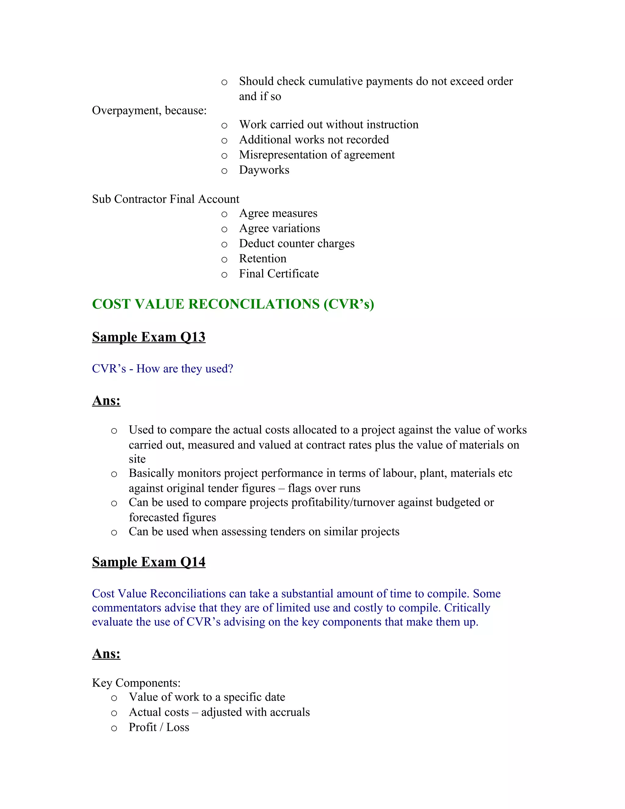 o Should check cumulative payments do not exceed order
                           and if so
Overpayment, because:
                         o   Work carried out without instruction
                         o   Additional works not recorded
                         o   Misrepresentation of agreement
                         o   Dayworks

Sub Contractor Final Account
                        o Agree measures
                        o Agree variations
                        o Deduct counter charges
                        o Retention
                        o Final Certificate

COST VALUE RECONCILATIONS (CVR’s)

Sample Exam Q13

CVR’s - How are they used?

Ans:

   o Used to compare the actual costs allocated to a project against the value of works
     carried out, measured and valued at contract rates plus the value of materials on
     site
   o Basically monitors project performance in terms of labour, plant, materials etc
     against original tender figures – flags over runs
   o Can be used to compare projects profitability/turnover against budgeted or
     forecasted figures
   o Can be used when assessing tenders on similar projects

Sample Exam Q14

Cost Value Reconciliations can take a substantial amount of time to compile. Some
commentators advise that they are of limited use and costly to compile. Critically
evaluate the use of CVR’s advising on the key components that make them up.

Ans:

Key Components:
   o Value of work to a specific date
   o Actual costs – adjusted with accruals
   o Profit / Loss
 