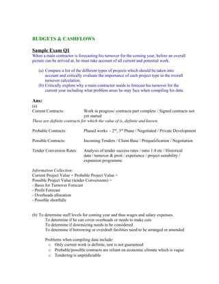 BUDGETS & CASHFLOWS

Sample Exam Q1
When a main contractor is forecasting his turnover for the coming year, before an overall
picture can be arrived at, he must take account of all current and potential work.

   (a) Compare a list of the different types of projects which should be taken into
       account and critically evaluate the importance of each project type in the overall
       turnover calculation.
   (b) Critically explore why a main contractor needs to forecast his turnover for the
       current year including what problem areas he may face when compiling his data.

Ans:
(a)
Current Contracts:             Work in progress/ contracts part complete / Signed contracts not
                               yet started
These are definite contracts for which the value of is, definite and known.

Probable Contracts:           Phased works - 2nd, 3rd Phase / Negotiated / Private Development

Possible Contracts:           Incoming Tenders / Client Base / Prequalification / Negotiation

Tender Conversion Rates:      Analysis of tender success rates / ratio 1:4 etc / Historical
                              data / turnover & proit / experience / project suitability /
                              expansion programme

Information Collection:
Current Project Value + Probable Project Value +
Possible Project Value (tender Conversions) =
- Basis for Turnover Forecast
- Profit Forecast
- Overheads allocation
- Possible shortfalls


(b) To determine staff levels for coming year and thus wages and salary expenses.
       To determine if he can cover overheads or needs to make cuts
       To determine if downsizing needs to be considered
       To determine if borrowing or overdraft facilities need to be arranged or amended

       Problems when compiling data include:
         o Only current work is definite, rest is not guaranteed
         o Probable/possible contracts are reliant on economic climate which is vague
         o Tendering is unpredictable
 