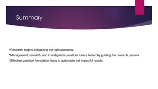 Summary
•Research begins with asking the right questions.
•Management, research, and investigation questions form a hierarchy guiding the research process.
•Effective question formulation leads to actionable and impactful results.
 