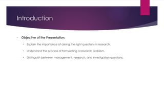 Introduction
• Objective of the Presentation:
• Explain the importance of asking the right questions in research.
• Understand the process of formulating a research problem.
• Distinguish between management, research, and investigation questions.
 