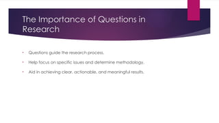 The Importance of Questions in
Research
• Questions guide the research process.
• Help focus on specific issues and determine methodology.
• Aid in achieving clear, actionable, and meaningful results.
 