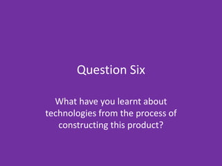 Question Six What have you learnt about technologies from the process of constructing this product? 