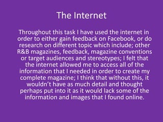 Adobe PhotoshopI was already familiar with Adobe Photoshop when I began to create my magazine; this is partly why I wanted to use Quark Xpress in order to create my actual magazine on, due to the extra sense of technology and tools that it offered. Although I didn’t use this programme in order to create my magazine; I used to edit and adapt any images that I used in my magazine; this programme allowed me to: change the brightness and contrasting of the images, crop them  and also make them smaller or larger without any pixilation, it also allowed me to edit and delete any unnecessary things that were in the background of the image. Considering I chose to create my cover, contents page and double page spread I did find the image and text manipulation a lot easier and more efficient on Adobe Photoshop than it was on Quark Xpress; I found that there were more tools in order to do so which Quark Xpress lacked, but I felt that Quark Xpress was more relevant and gave my magazine a professional publishing style to it. I found that this programme was easy to use and extremely adaptable as to what you specifically wanted to do to the images on there, though overall I found the programme easy and adaptable I did come across a few complications due to the layering system that the programme has; I couldn’t get the hang of them at first but eventually  I realised what I was doing wrong or what had to be done in order to make it correct. 