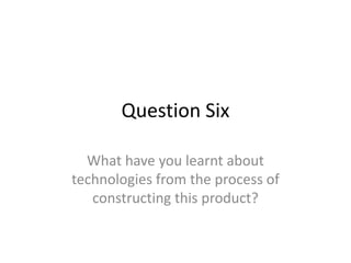 Question Six

  What have you learnt about
technologies from the process of
   constructing this product?
 