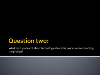 What have you learnt about technologies from the process of constructing
the product?

 