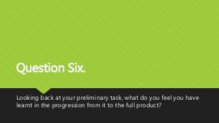 Question Six.
Looking back at your preliminary task, what do you feel you have
learnt in the progression from it to the full product?
 