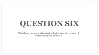 QUESTION SIX
What have you learnt about technologies from the process of
constructing this product?
 