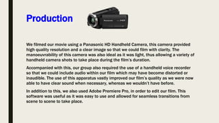 Production
We filmed our movie using a Panasonic HD Handheld Camera, this camera provided
high quality resolution and a clear image so that we could film with clarity. The
manoeuvrability of this camera was also ideal as it was light, thus allowing a variety of
handheld camera shots to take place during the film’s duration.
Accompanied with this, our group also required the use of a handheld voice recorder
so that we could include audio within our film which may have become distorted or
inaudible. The use of this apparatus vastly improved our film’s quality as we were now
able to have clear sound when necessary, whereas we wouldn’t have before.
In addition to this, we also used Adobe Premiere Pro, in order to edit our film. This
software was useful as it was easy to use and allowed for seamless transitions from
scene to scene to take place.
 