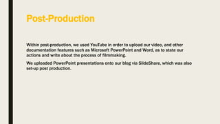 Post-Production
Within post-production, we used YouTube in order to upload our video, and other
documentation features such as Microsoft PowerPoint and Word, as to state our
actions and write about the process of filmmaking.
We uploaded PowerPoint presentations onto our blog via SlideShare, which was also
set-up post production.
 