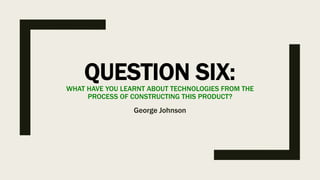 QUESTION SIX:WHAT HAVE YOU LEARNT ABOUT TECHNOLOGIES FROM THE
PROCESS OF CONSTRUCTING THIS PRODUCT?
George Johnson
 