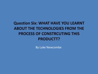 Question Six: WHAT HAVE YOU LEARNT
ABOUT THE TECHNOLOGIES FROM THE
PROCESS OF CONSTRCUTING THIS
PRODUCTT?
By Luke Newcombe
 
