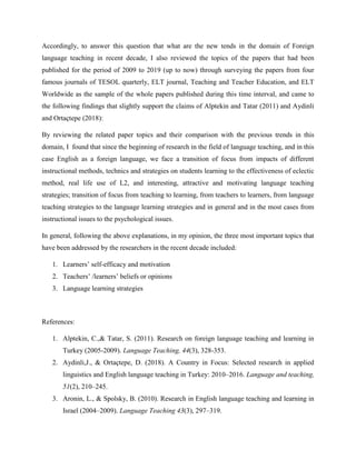 Accordingly, to answer this question that what are the new tends in the domain of Foreign
language teaching in recent decade, I also reviewed the topics of the papers that had been
published for the period of 2009 to 2019 (up to now) through surveying the papers from four
famous journals of TESOL quarterly, ELT journal, Teaching and Teacher Education, and ELT
Worldwide as the sample of the whole papers published during this time interval, and came to
the following findings that slightly support the claims of Alptekin and Tatar (2011) and Aydinli
and Ortaçtepe (2018):
By reviewing the related paper topics and their comparison with the previous trends in this
domain, I found that since the beginning of research in the field of language teaching, and in this
case English as a foreign language, we face a transition of focus from impacts of different
instructional methods, technics and strategies on students learning to the effectiveness of eclectic
method, real life use of L2, and interesting, attractive and motivating language teaching
strategies; transition of focus from teaching to learning, from teachers to learners, from language
teaching strategies to the language learning strategies and in general and in the most cases from
instructional issues to the psychological issues.
In general, following the above explanations, in my opinion, the three most important topics that
have been addressed by the researchers in the recent decade included:
1. Learners’ self-efficacy and motivation
2. Teachers’ /learners’ beliefs or opinions
3. Language learning strategies
References:
1. Alptekin, C.,& Tatar, S. (2011). Research on foreign language teaching and learning in
Turkey (2005-2009). Language Teaching, 44(3), 328-353.
2. Aydinli,J., & Ortaçtepe, D. (2018). A Country in Focus: Selected research in applied
linguistics and English language teaching in Turkey: 2010–2016. Language and teaching,
51(2), 210–245.
3. Aronin, L., & Spolsky, B. (2010). Research in English language teaching and learning in
Israel (2004–2009). Language Teaching 43(3), 297–319.
 
