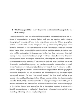2. Which language will have been widely used as an international language by the end
of 21st
century?
Languages around the world had been created by human kind from thousands of years ago as a
means of communication to express feelings and meet the people's needs. However,
demographically speaking and based on the long distances among the different geographical
locations where the initial societies emerged, we came up with a variety of languages around
the world, the number of which are estimated to be over 7000 languages. Since until the recent
century people did not have possibility to travel from one country to another, or from one place
in the world to another place, the languages were localized and there were no need for a single
language to make communication between people of different nations. However by the creation
of transportation means, including the creation of car, train and planes, and with the advances in
technology especially the emergence of TV and social media and more recently the internet and
the extensive use of social networking, a new era of communication emerged, where the people
from different nations visited, contacted, and interacted with each other. Therefore the need for a
common language to facilitate the communication between people from different geographical
and cultural backgrounds was felt, and this need was soon met by selecting and introducing the
international language. The term ‘international language” has been simply defined as the
language being used by different people from different countries with the aim of communicating
each other (Smith, 1976). It must be asserted that all languages have equal values and they are all
precious and important, but not all of them good choices to be used as the international language.
In fact, various features have been defined for an international language. In this regard, a
desirable language that can be used globally should be easy to learn and easy to use both in case
of speaking and writing, with less complicated grammar.
 