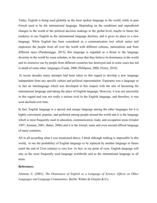 Today, English is being used globally as the most spoken language in the world, while in past
French used to be the international language. Depending on the conditions and unpredicted
changes in the world or the political decision makings in the global level, maybe in future the
tendency to use English as the international language declines, and it gives its place to a new
language. While English has been considered as a communication tool which unites and
empowers the people from all over the world with different cultures, nationalities and from
different races (Pandarangga, 2015), this language is regarded as a threat to the language
diversity in the world by some scholars, in the sense that they believe its dominance in the world
and its extensive use by people from different countries has destroyed and in some cases has led
to death of some other languages (Tsuda, 2008; Phillipson, 2008; Florey, 2010).
In recent decades many attempts had been taken in this regard to develop a new language
independent from any specific culture and political representation. Esperanto was a language or
in fact an interlanguage which was developed in this respect with the aim of becoming the
international language and taking the place of English language. However, it was not successful
in this regard and was not really a serious rival to the English language, and therefore, it was
soon declined over time.
In fact, English language is a special and unique language among the other languages for it is
highly convenient, popular, and preferred among people around the world and it is the language
which is most frequently used in education, communication, trade, and occupation areas (Gradol
1997, Ammon, 2001; Baker, 2006) and it is the formal, main and even second official language
of many countries.
All in all according what I was mentioned above, I think although nothing is impossible in this
world, to me the probability of English language to be replaced by another language in future
(until the end of 21rst century) is very low. In fact, in my point of view, English language will
stay as the most frequently used language worldwide and as the international language in all
areas.
References:
Ammon, U. (2001). The Dominance of English as a Language of Science: Effects on Other
Languages and Language Communities. Berlin: Walter de Gruyter & Co.
 