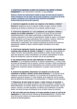 1. ¿Cuál de los siguientes es falsa con respecto a los nitritos y nitratos
inorgánicos? B. son relativamente insolubles en agua.Correcto.
Nitratos y nitritos son relativamente soluble en agua. Es cierto que los nitratos y
nitritos inorgánicos son de origen natural iones inorgánicos, se producen de forma
exógena y endógena y por lo general tienen diferentes propiedades
farmacocinéticas que las formas orgánicas.
2. ¿Cuál de lo siguiente es cierto con respecto a los nitratos y nitritos?
formas D. inorgánicos son en su mayoría solubles en agua. Correcto. formas
inorgánicas de nitratos y nitritos son en su mayoría soluble en agua.
3. ¿Cuál de los siguientes es / son verdaderas con respecto a nitritos y
nitratos en el medio ambiente? A. El nitrato es la forma que se encuentra
predominantemente en las aguas subterráneas y superficiales.B. nitrato que
contiene compuestos en el suelo son generalmente soluble en agua.C. Los nitratos
migrar fácilmente con el agua subterránea.Todo lo anterior. Correcto. Todo lo de
arriba. Más nitritos nitratos que se encuentran generalmente en aguas
subterráneas y superficiales. que contiene compuestos de nitrato en el suelo son
generalmente solubles en agua y nitratos emigran fácilmente con el agua
subterránea.
4. ¿Cuál de las siguientes fuentes de agua por lo general muy probable que
contenga altos niveles de nitratos o nitritos? C. superficial, pozos domésticos
rurales. Correcto. Poco profundas, pozos domésticos rurales son las fuentes de
agua más propensos a estar contaminados con nitratos; especialmente en áreas
donde los fertilizantes a base de nitrógeno son de uso generalizado.
5. Los medicamentos que han sido implicados en nitrato / nitrito incluyen
toxicidad: A. La nitroglicerina.subnitrite B. bismuto (antidiarreico). C. Plata crema
de nitrato de quemadura.Todo lo anterior. Correcto. El nitrato / nitrito de exposición
puede ocurrir por muchos de los medicamentos que contienen nitrato incluyendo la
nitroglicerina, Subnitrato bismuto (antidiarreico) y quemar crema de nitrato de
plata.
6. ¿Cuál de las siguientes situaciones con respecto a la ruta (s) de
exposición a nitratos y nitritos en los seres humanos? A. La principal vía de
exposición ocupacional es la ingestión. B. La principal vía de exposición para la
población general es dérmica. C. rutas primarias de la exposición son los mismos
para las poblaciones profesionales y no profesionales. D. Ninguna de las anteriores.
7. Poblaciones de alto riesgo de nitrato / nitrito incluyen la toxicidad. A.
Los bebés menores de 4 meses de edad.B. Los niños con diarrea o vómitos.C. Los
bebés alimentados con fórmula diluida con agua no probado pozo privado. Todo lo
anterior. Correcto. Los niños pequeños con diarrea que se alimentan con fórmula
diluida con nitrato de agua contaminada así en el mayor riesgo de toxicidad.
8. MCL de la EPA para los nitratos en el agua potable se basa en cuál de las
siguientes? B. Protección de los infantes de metahemoglobinemia. Correcto. MCL
de la EPA para los nitratos en el agua potable se basa en la protección de los
infantes de metahemoglobina.
 