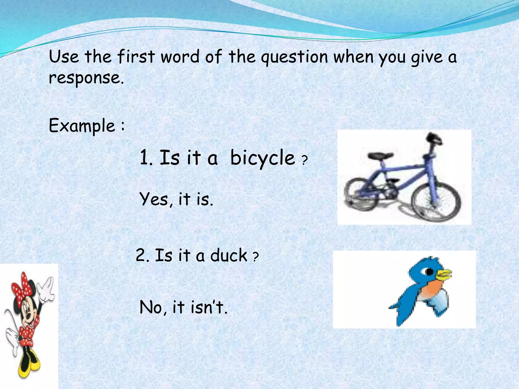 Use the first word of the question when you give a
response.

Example :
            1. Is it a bicycle    ?


            Yes, it is.


            2. Is it a duck   ?



            No, it isn’t.
 