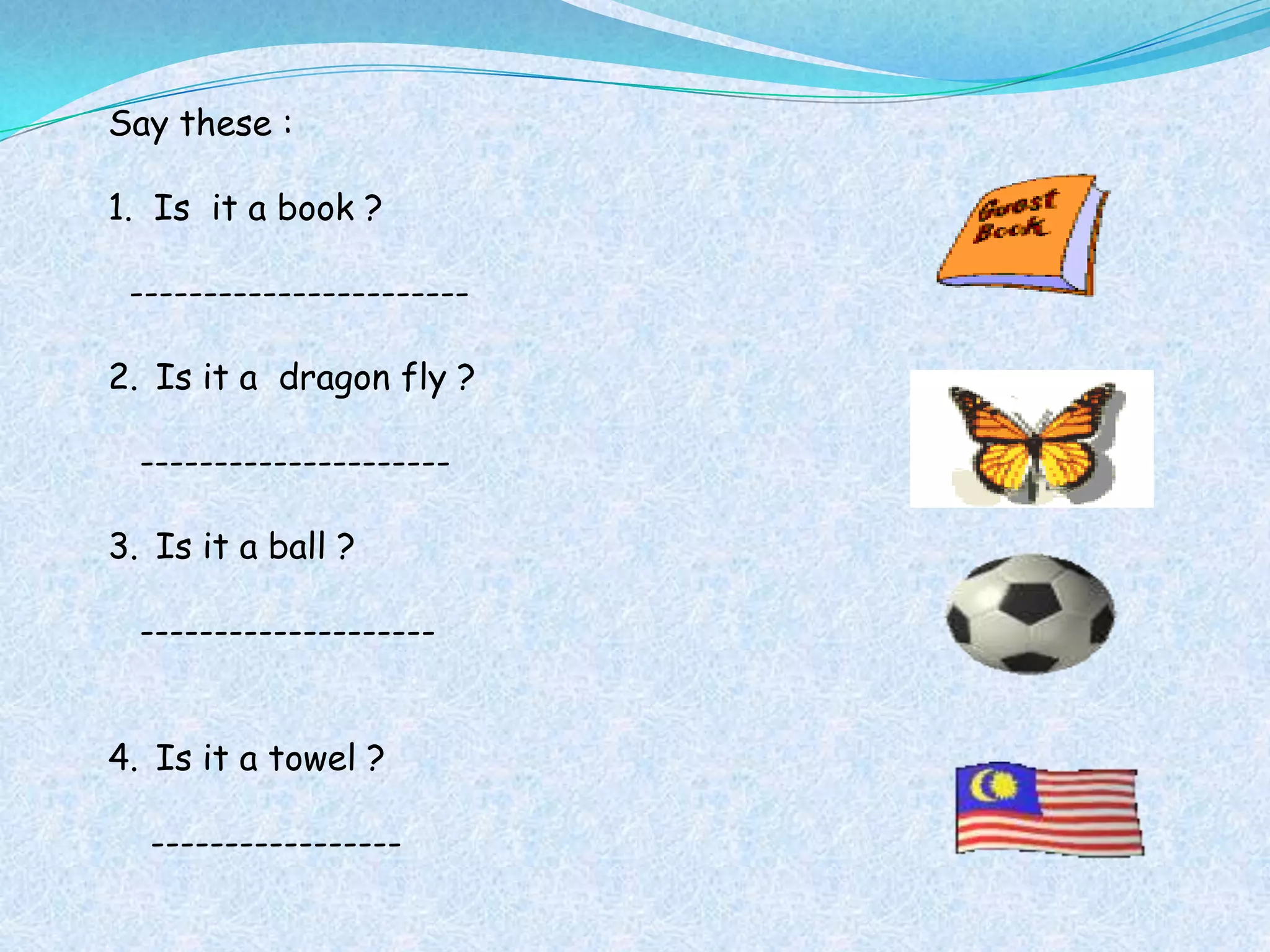 Say these :

1. Is it a book ?

 -----------------------

2. Is it a dragon fly ?

  ---------------------

3. Is it a ball ?

  --------------------


4. Is it a towel ?

  -----------------
 
