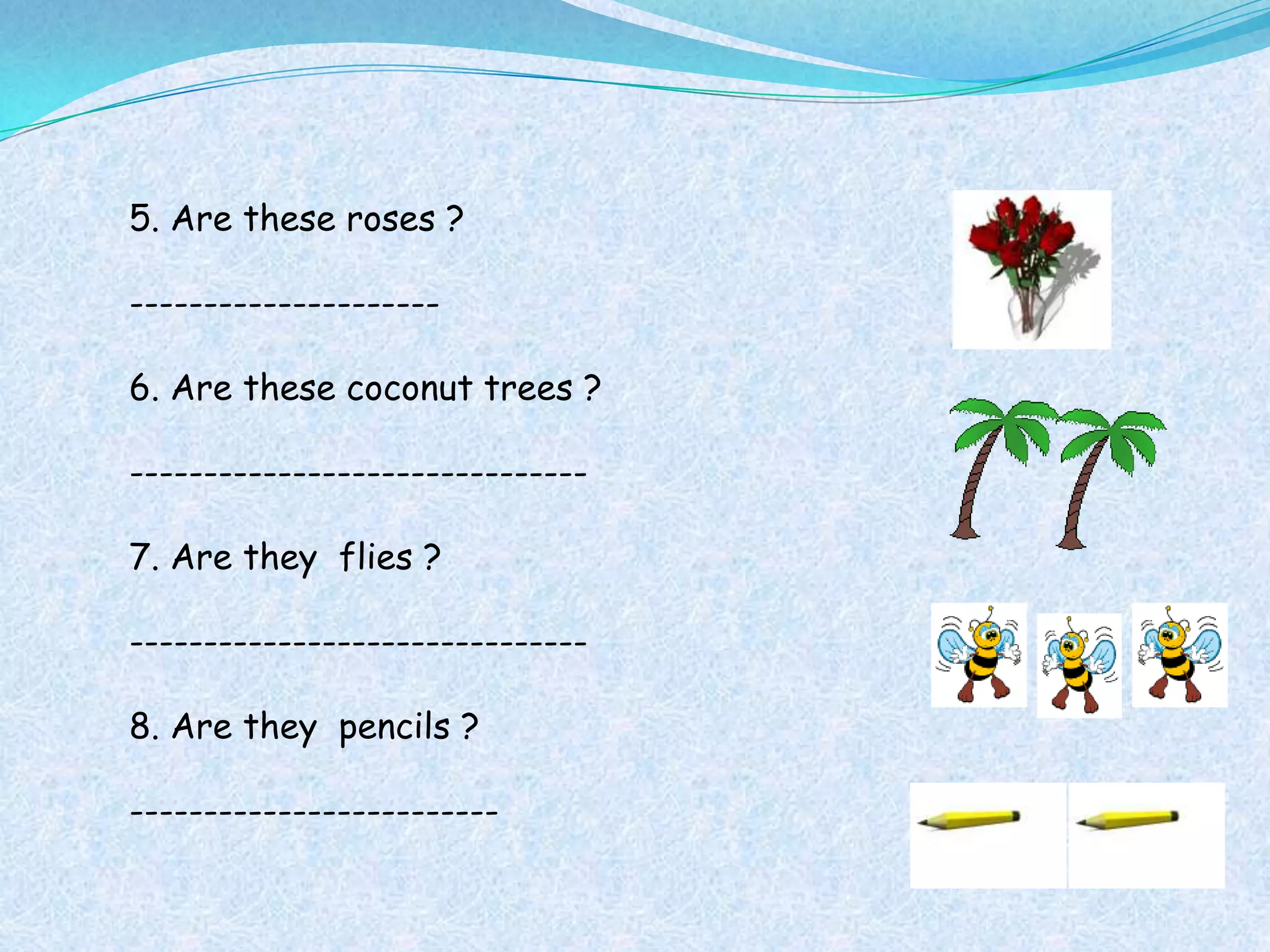 5. Are these roses ?

---------------------

6. Are these coconut trees ?

-------------------------------

7. Are they flies ?

-------------------------------

8. Are they pencils ?

-------------------------
 