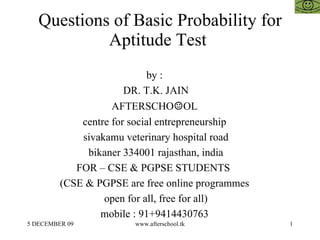 Questions of Basic Probability for Aptitude Test  by :  DR. T.K. JAIN AFTERSCHO ☺ OL  centre for social entrepreneurship  sivakamu veterinary hospital road bikaner 334001 rajasthan, india FOR – CSE & PGPSE STUDENTS  (CSE & PGPSE are free online programmes  open for all, free for all)  mobile : 91+9414430763  