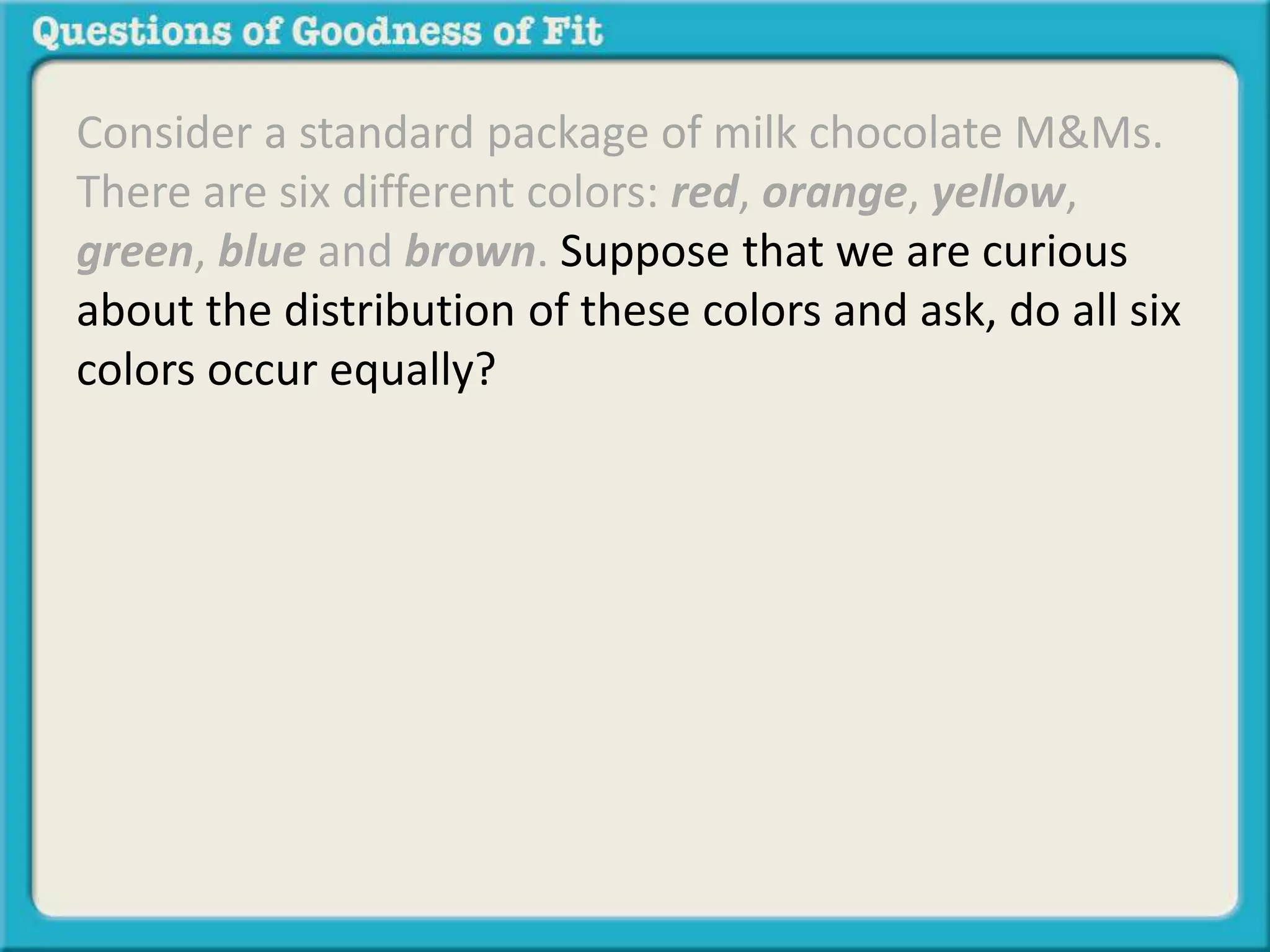 Consider a standard package of milk chocolate M&Ms. 
There are six different colors: red, orange, yellow, 
green, blue and brown. Suppose that we are curious 
about the distribution of these colors and ask, do all six 
colors occur equally? 
 