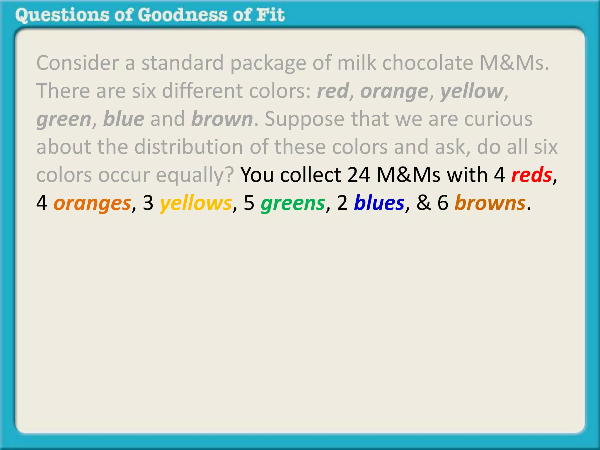 Consider a standard package of milk chocolate M&Ms. 
There are six different colors: red, orange, yellow, 
green, blue and brown. Suppose that we are curious 
about the distribution of these colors and ask, do all six 
colors occur equally? You collect 24 M&Ms with 4 reds, 
4 oranges, 3 yellows, 5 greens, 2 blues, & 6 browns. 
 