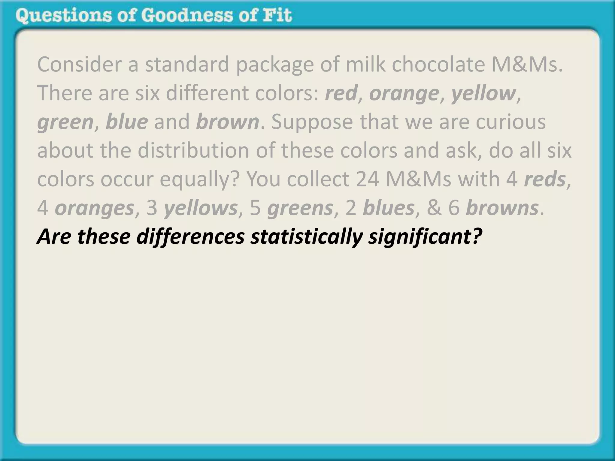 Consider a standard package of milk chocolate M&Ms. 
There are six different colors: red, orange, yellow, 
green, blue and brown. Suppose that we are curious 
about the distribution of these colors and ask, do all six 
colors occur equally? You collect 24 M&Ms with 4 reds, 
4 oranges, 3 yellows, 5 greens, 2 blues, & 6 browns. 
Are these differences statistically significant? 
 