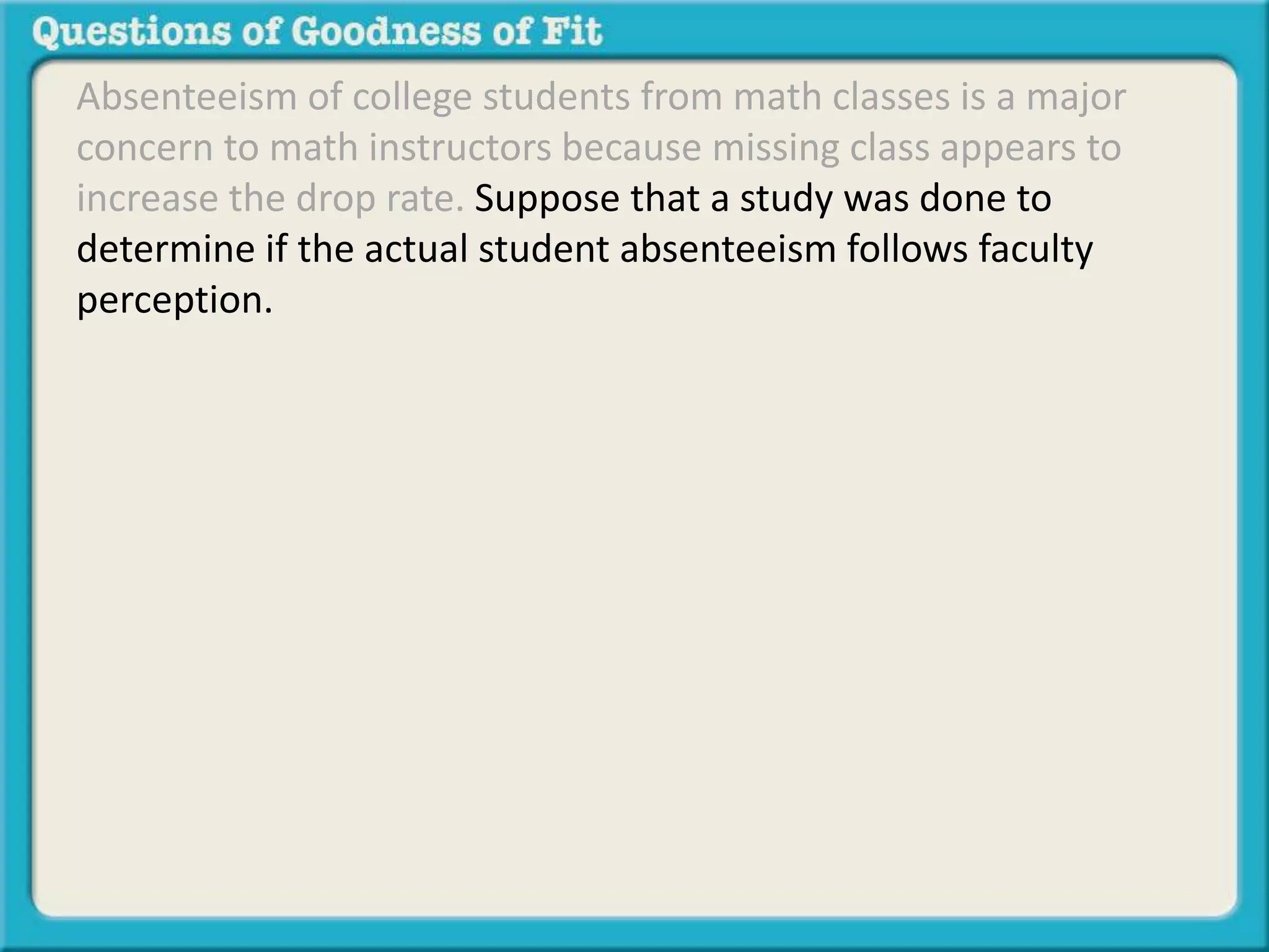 Absenteeism of college students from math classes is a major 
concern to math instructors because missing class appears to 
increase the drop rate. Suppose that a study was done to 
determine if the actual student absenteeism follows faculty 
perception. 
 