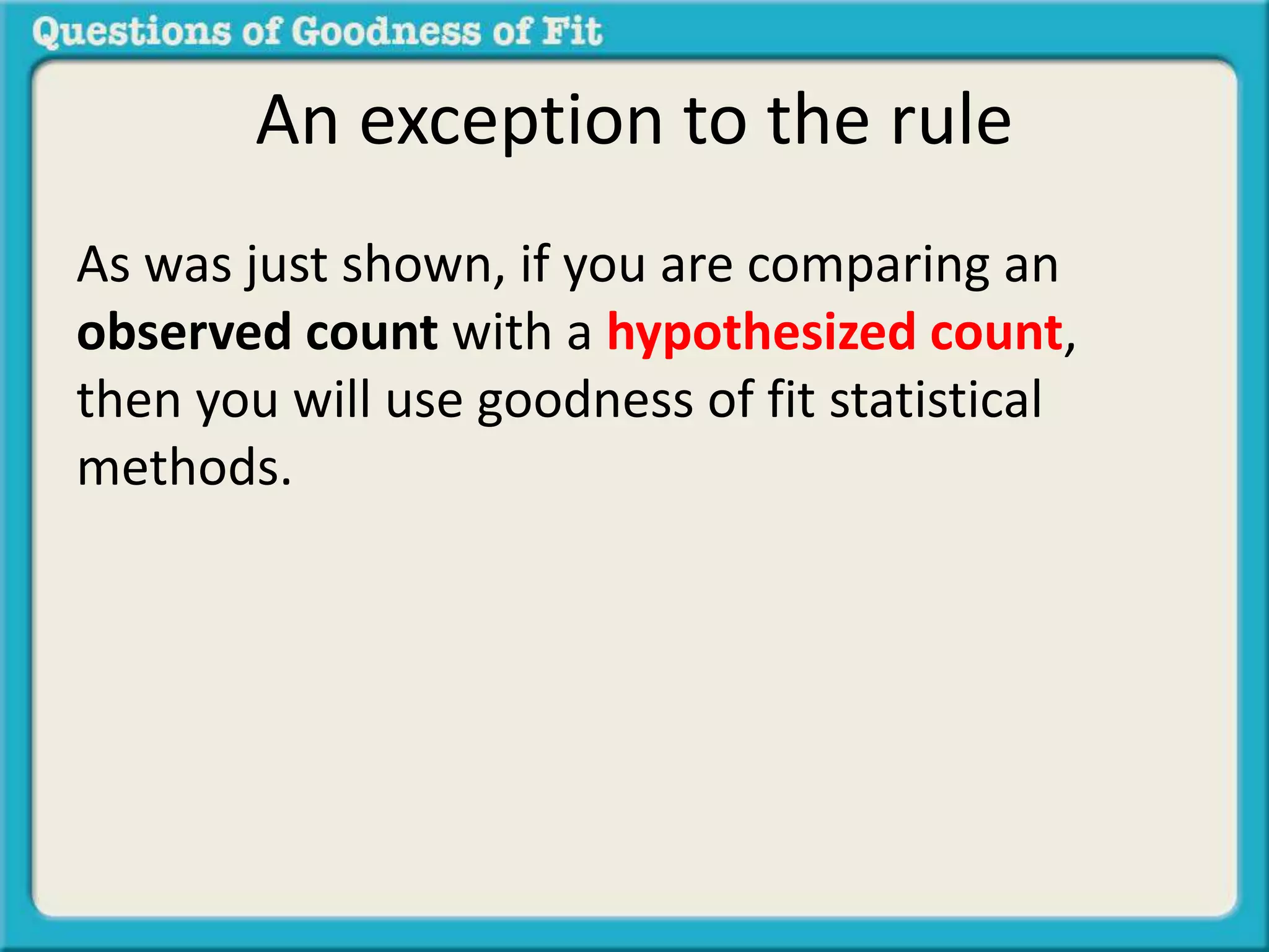 An exception to the rule 
As was just shown, if you are comparing an 
observed count with a hypothesized count, 
then you will use goodness of fit statistical 
methods. 
 