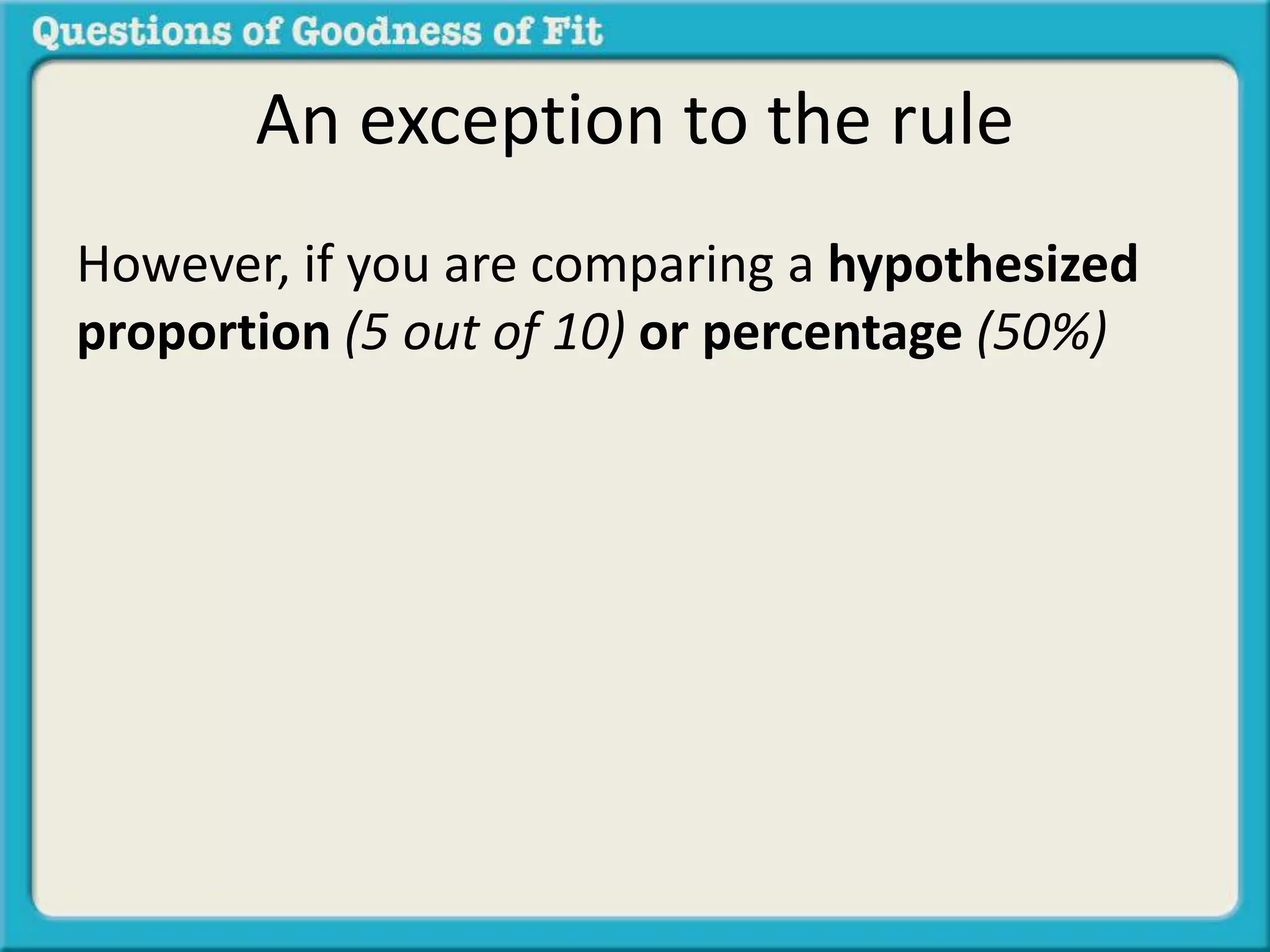 An exception to the rule 
However, if you are comparing a hypothesized 
proportion (5 out of 10) or percentage (50%) 
 