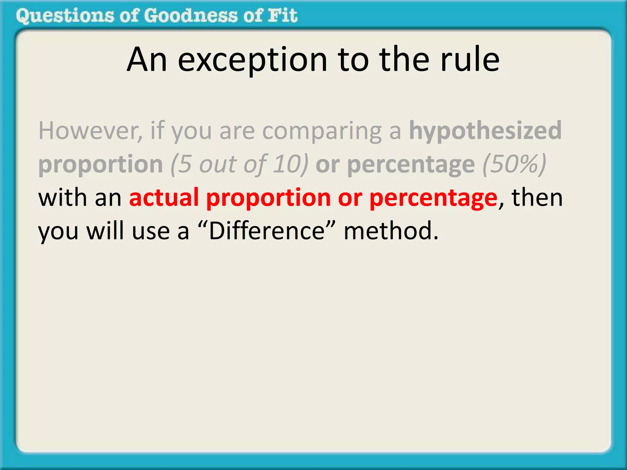 An exception to the rule 
However, if you are comparing a hypothesized 
proportion (5 out of 10) or percentage (50%) 
with an actual proportion or percentage, then 
you will use a “Difference” method. 
 