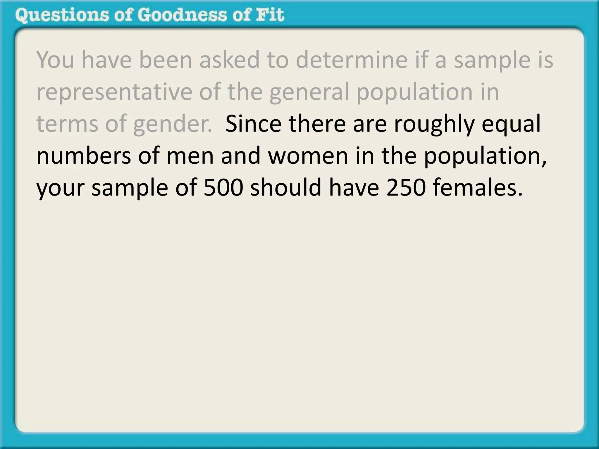 You have been asked to determine if a sample is 
representative of the general population in 
terms of gender. Since there are roughly equal 
numbers of men and women in the population, 
your sample of 500 should have 250 females. 
 