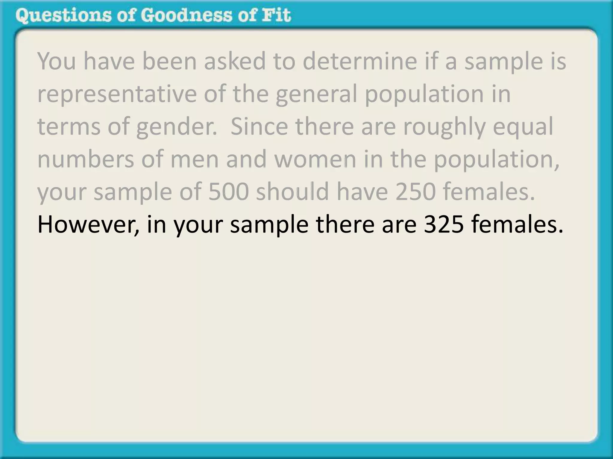 You have been asked to determine if a sample is 
representative of the general population in 
terms of gender. Since there are roughly equal 
numbers of men and women in the population, 
your sample of 500 should have 250 females. 
However, in your sample there are 325 females. 
 