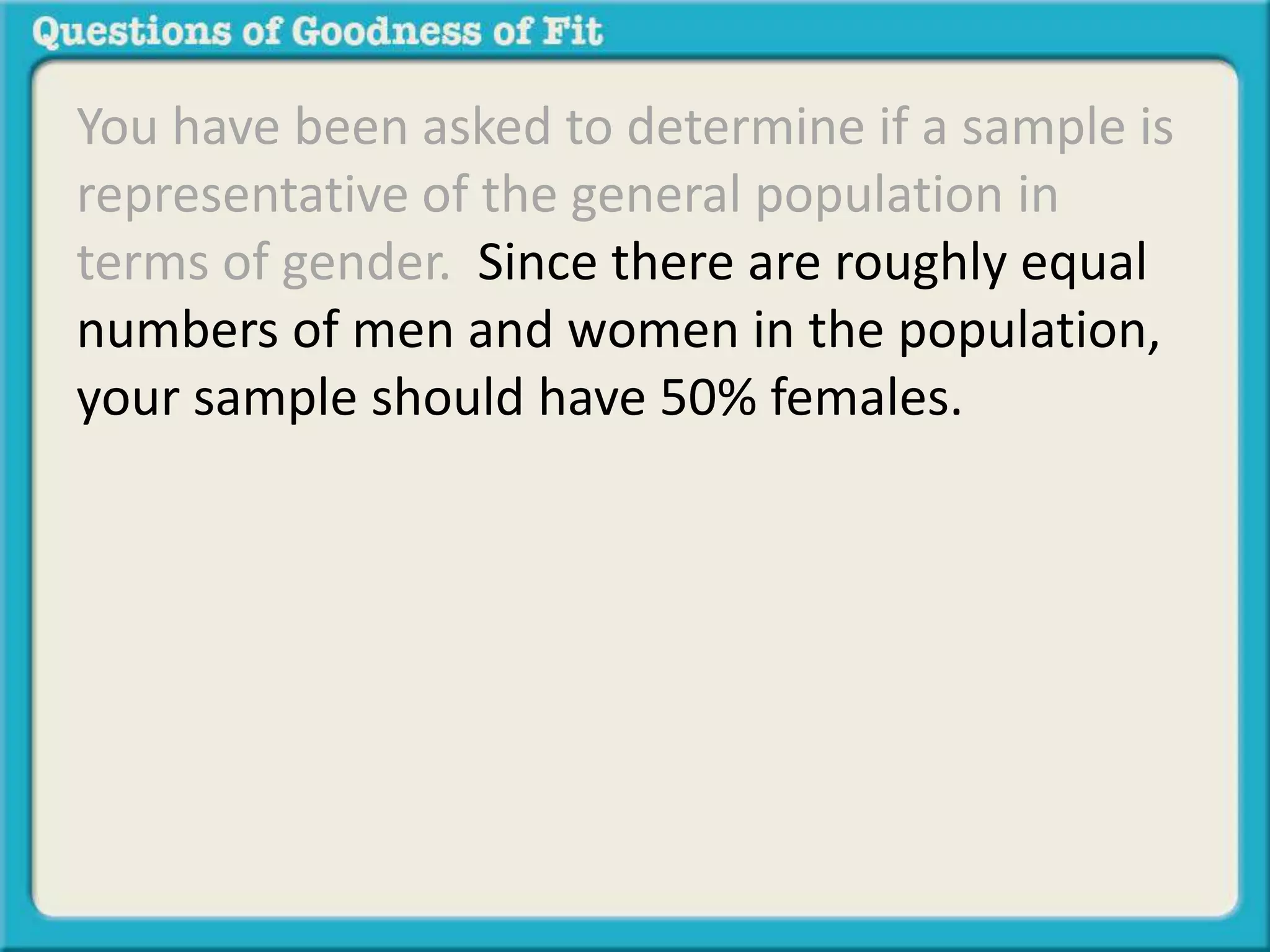 You have been asked to determine if a sample is 
representative of the general population in 
terms of gender. Since there are roughly equal 
numbers of men and women in the population, 
your sample should have 50% females. 
 