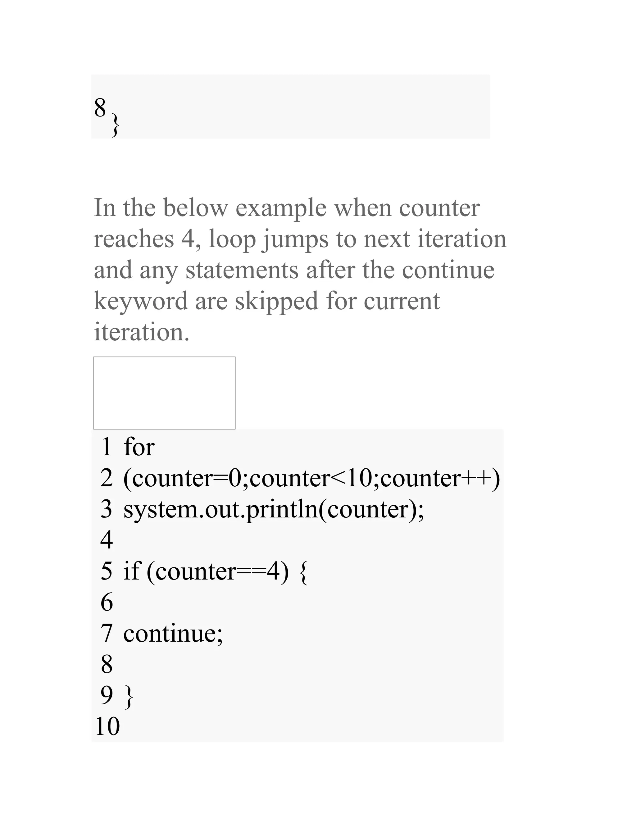 8 } In the below example when counter reaches 4, loop jumps to next iteration and any statements after the continue keyword are skipped for current iteration. 1 2 3 4 5 6 7 8 9 10 for (counter=0;counter<10;counter++) system.out.println(counter); if (counter==4) { continue; } 