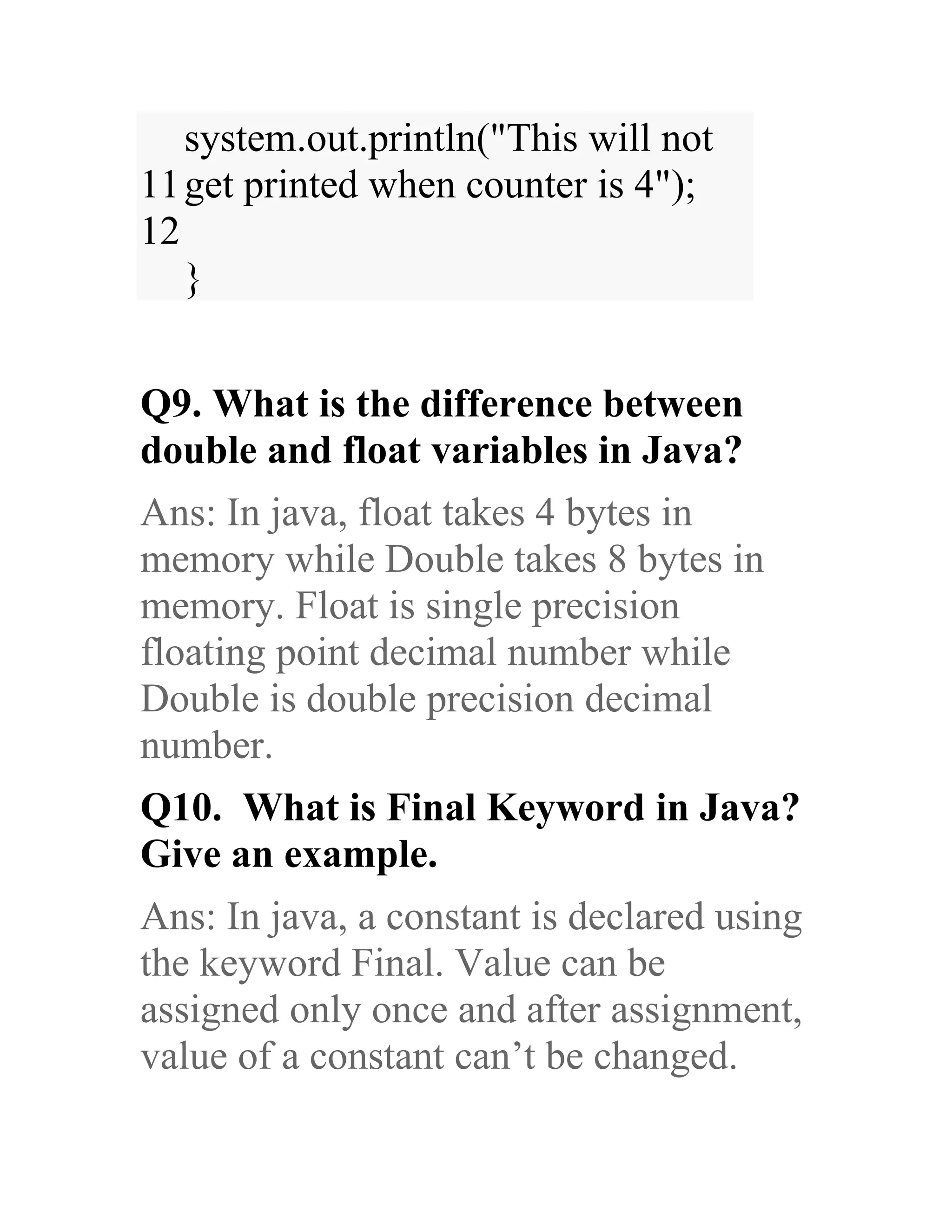 11 12 system.out.println("This will not get printed when counter is 4"); } Q9. What is the difference between double and float variables in Java? Ans: In java, float takes 4 bytes in memory while Double takes 8 bytes in memory. Float is single precision floating point decimal number while Double is double precision decimal number. Q10. What is Final Keyword in Java? Give an example. Ans: In java, a constant is declared using the keyword Final. Value can be assigned only once and after assignment, value of a constant can’t be changed. 