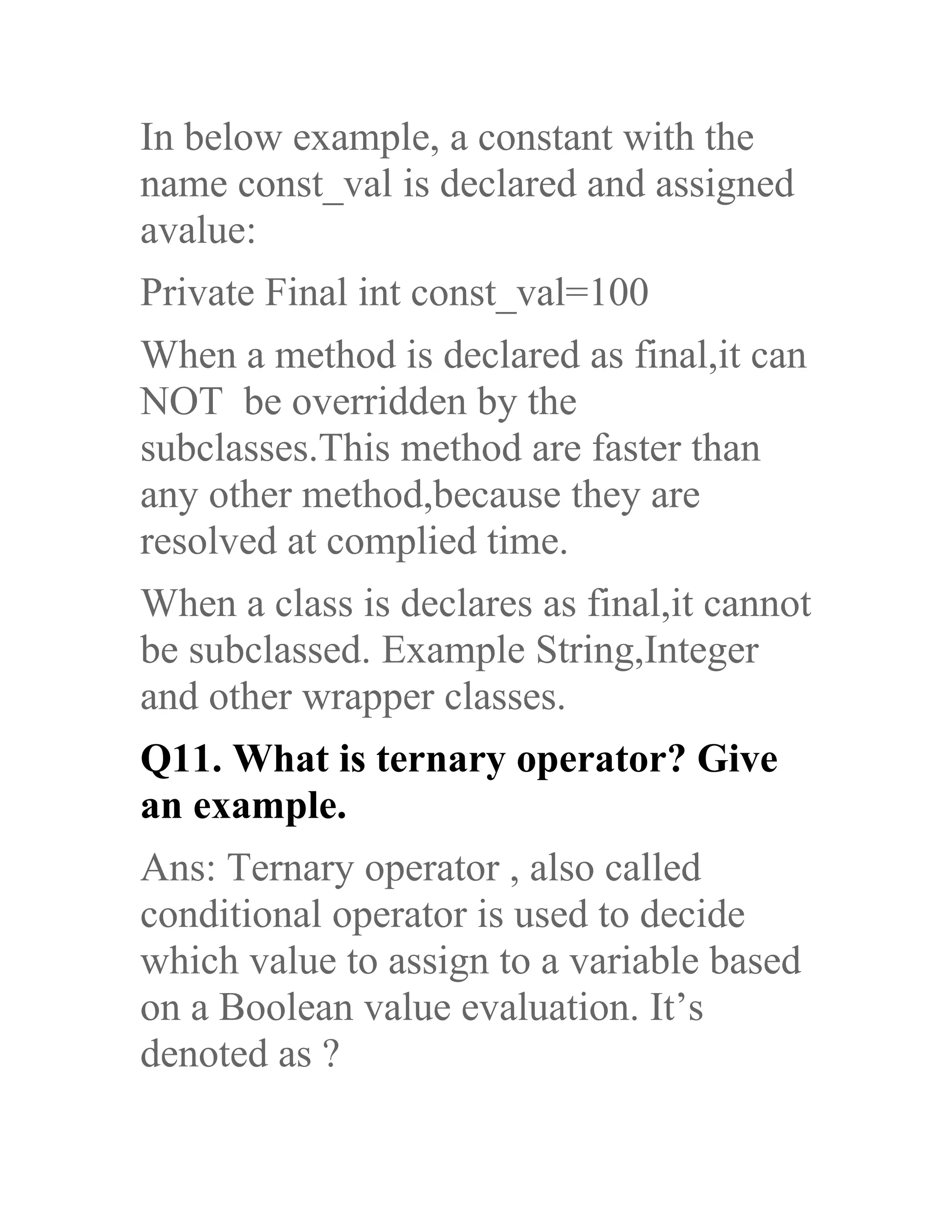 In below example, a constant with the name const_val is declared and assigned avalue: Private Final int const_val=100 When a method is declared as final,it can NOT be overridden by the subclasses.This method are faster than any other method,because they are resolved at complied time. When a class is declares as final,it cannot be subclassed. Example String,Integer and other wrapper classes. Q11. What is ternary operator? Give an example. Ans: Ternary operator , also called conditional operator is used to decide which value to assign to a variable based on a Boolean value evaluation. It’s denoted as ? 