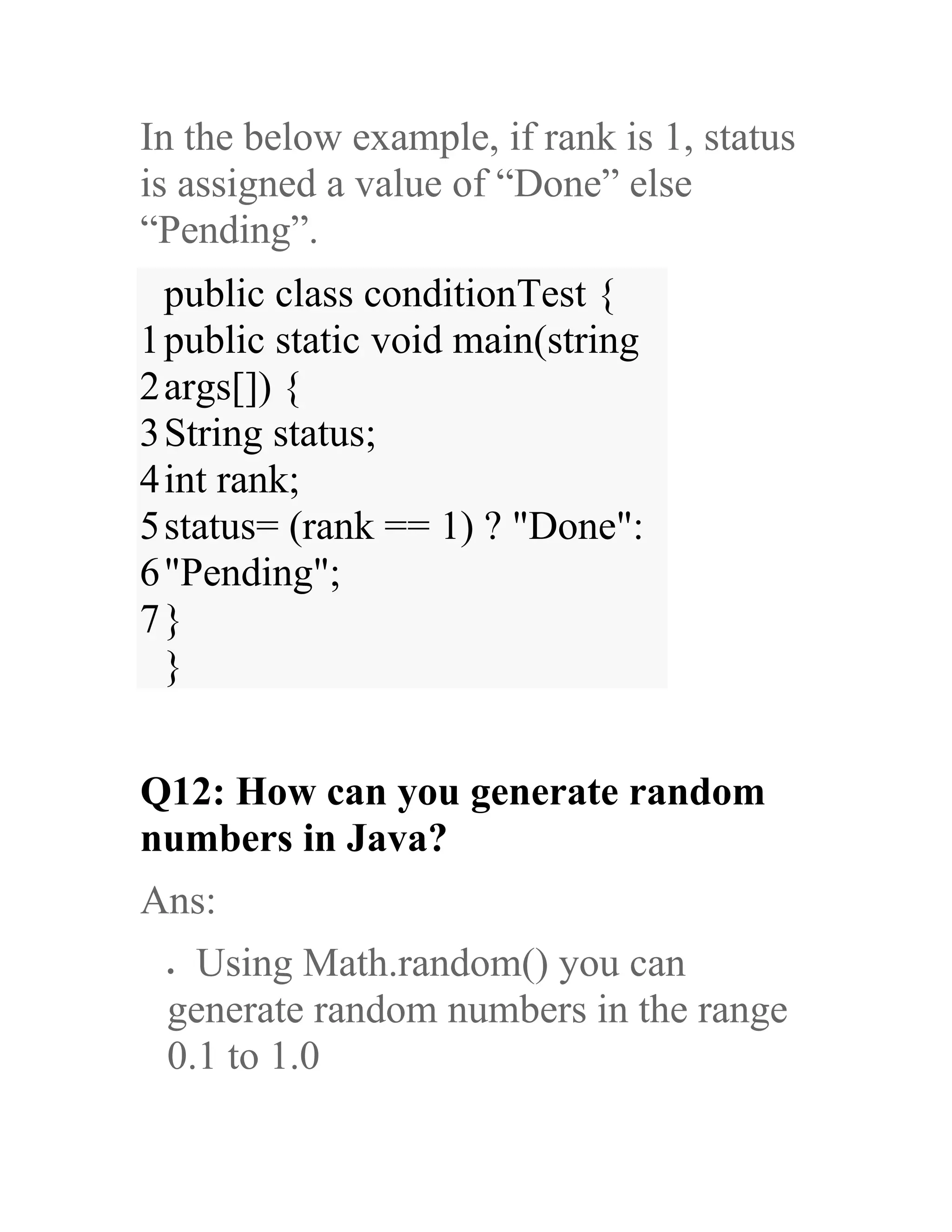 In the below example, if rank is 1, status is assigned a value of “Done” else “Pending”. 1 2 3 4 5 6 7 public class conditionTest { public static void main(string args[]) { String status; int rank; status= (rank == 1) ? "Done": "Pending"; } } Q12: How can you generate random numbers in Java? Ans: • Using Math.random() you can generate random numbers in the range 0.1 to 1.0 