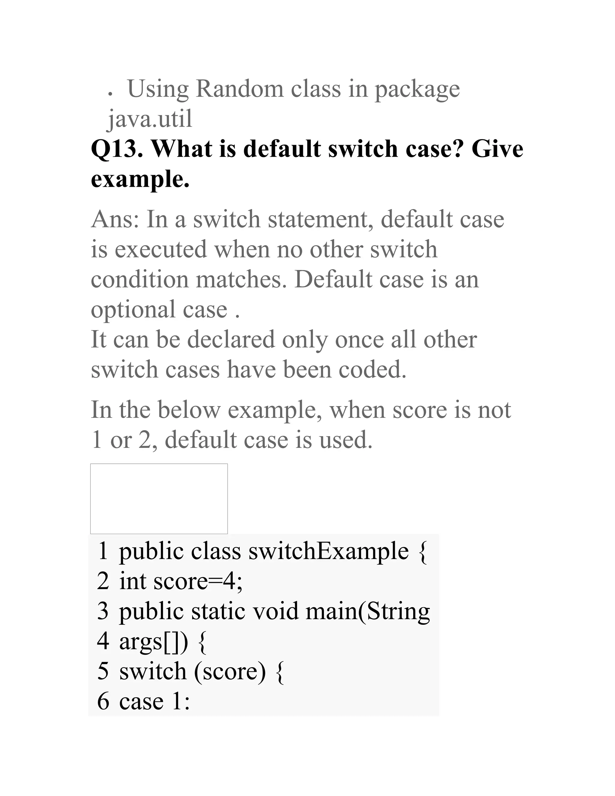 • Using Random class in package java.util Q13. What is default switch case? Give example. Ans: In a switch statement, default case is executed when no other switch condition matches. Default case is an optional case . It can be declared only once all other switch cases have been coded. In the below example, when score is not 1 or 2, default case is used. 1 2 3 4 5 6 public class switchExample { int score=4; public static void main(String args[]) { switch (score) { case 1: 